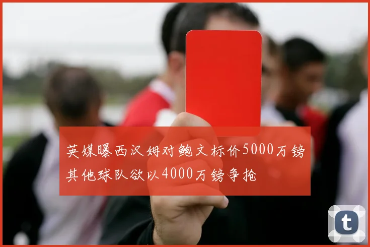 英媒曝西汉姆对鲍文标价5000万镑其他球队欲以4000万镑争抢