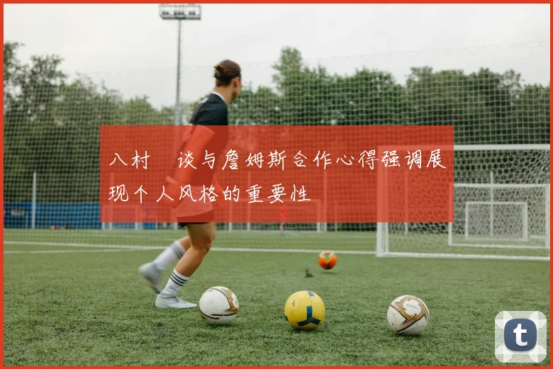 八村塁谈与詹姆斯合作心得强调展现个人风格的重要性