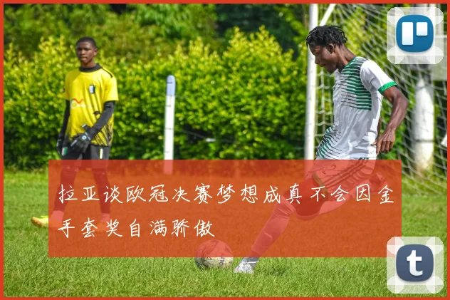 拉亚谈欧冠决赛梦想成真不会因金手套奖自满骄傲