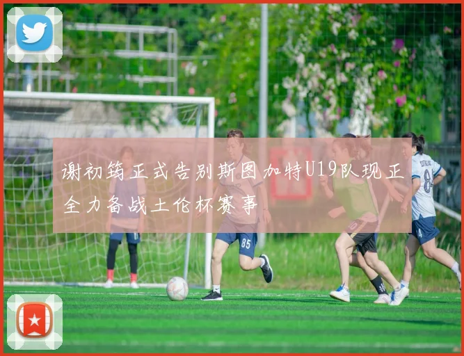 谢初筠正式告别斯图加特U19队现正全力备战土伦杯赛事
