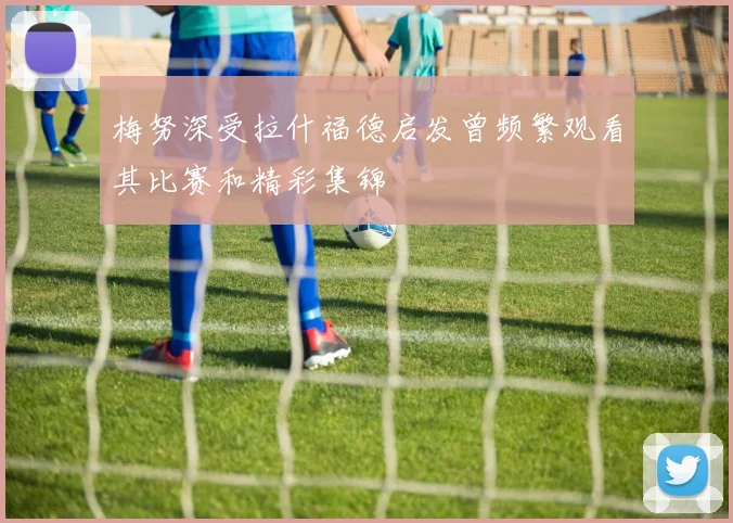 梅努深受拉什福德启发曾频繁观看其比赛和精彩集锦