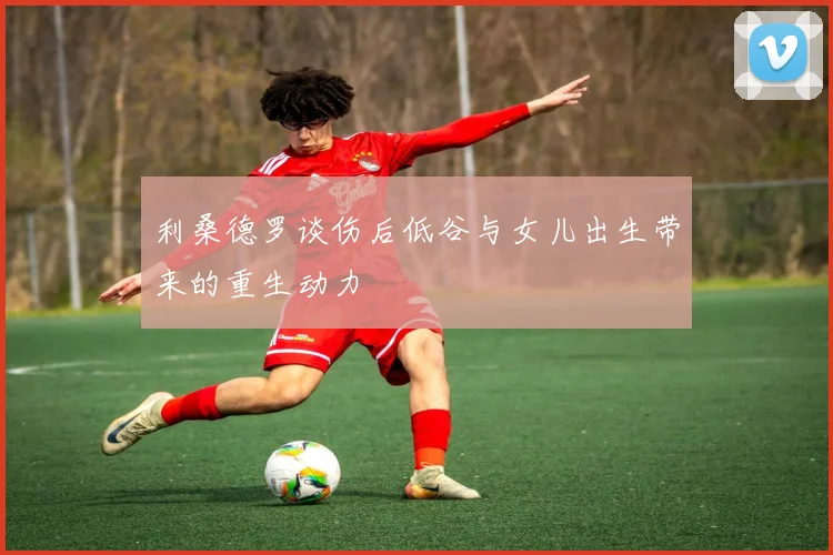 利桑德罗谈伤后低谷与女儿出生带来的重生动力