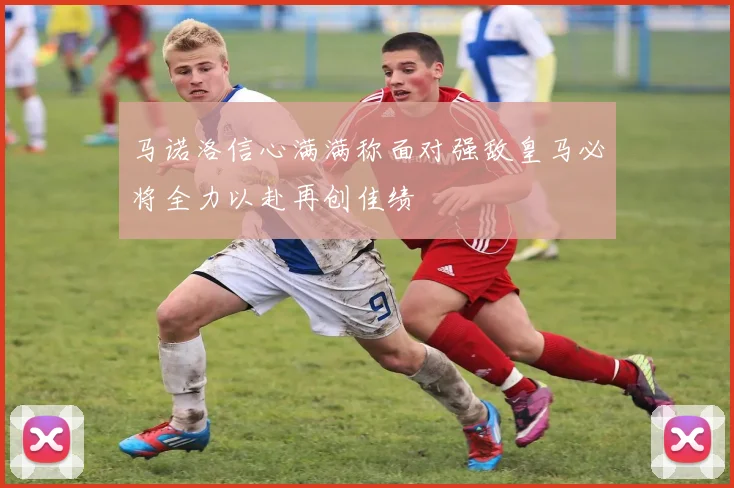 马诺洛信心满满称面对强敌皇马必将全力以赴再创佳绩