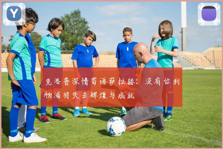 克洛普深情寄语萨拉赫：没有你利物浦将失去辉煌与成就