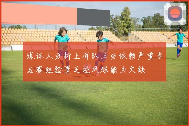 媒体人分析上海队三分依赖严重季后赛经验匮乏逆风球能力欠缺