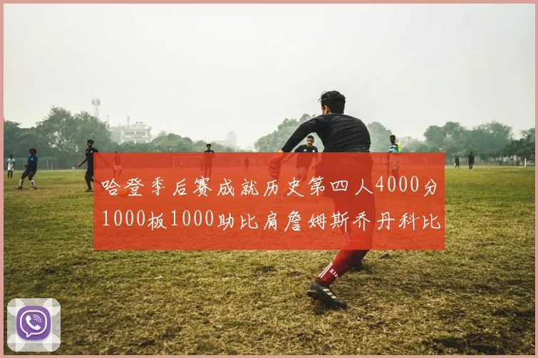 哈登季后赛成就历史第四人4000分1000板1000助比肩詹姆斯乔丹科比